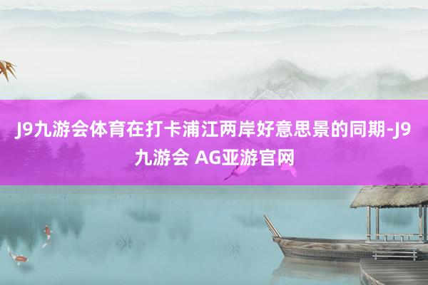J9九游会体育在打卡浦江两岸好意思景的同期-J9九游会 AG亚游官网