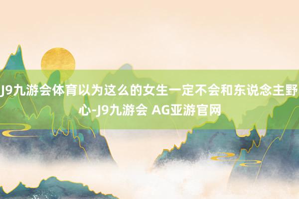 J9九游会体育以为这么的女生一定不会和东说念主野心-J9九游会 AG亚游官网