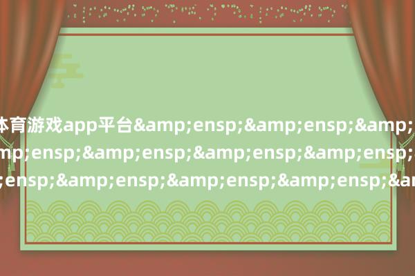 体育游戏app平台&ensp;&ensp;&ensp;&ensp;&ensp;&ensp;&ensp;&ensp;&ensp;&ensp;&ensp;&ensp;&ensp;&ensp;&ensp;&ensp;&ensp;&ensp;&ensp;&ensp;&ensp;&ensp;&ensp;&ensp;&ensp;&ensp;&ensp;&ensp;&ensp;&ensp;&ensp;&ensp