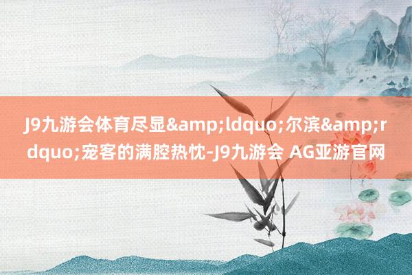 J9九游会体育尽显&ldquo;尔滨&rdquo;宠客的满腔热忱-J9九游会 AG亚游官网