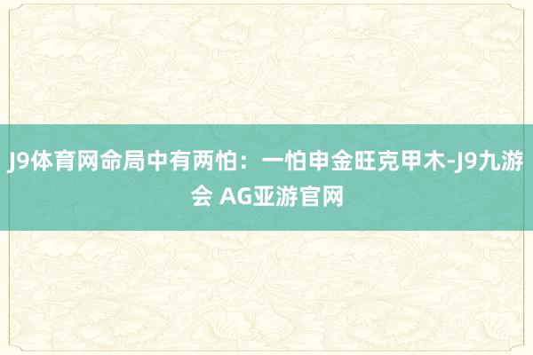 J9体育网命局中有两怕：一怕申金旺克甲木-J9九游会 AG亚游官网