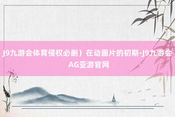 J9九游会体育侵权必删）在动画片的初期-J9九游会 AG亚游官网