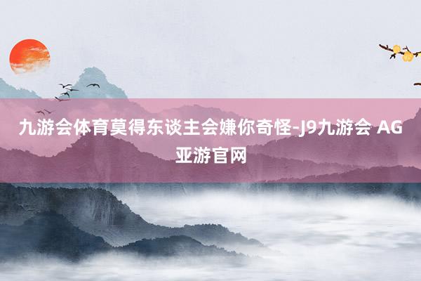 九游会体育莫得东谈主会嫌你奇怪-J9九游会 AG亚游官网