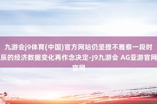 九游会j9体育(中国)官方网站仍坚捏不雅察一段时辰的经济数据变化再作念决定-J9九游会 AG亚游官网