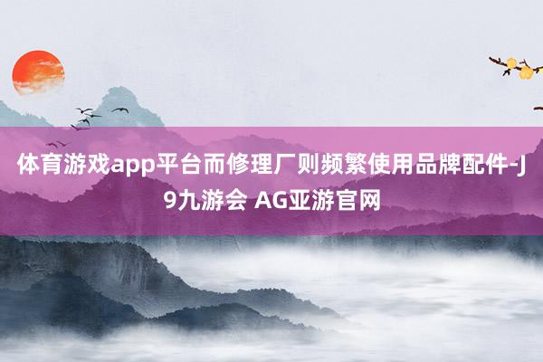 体育游戏app平台而修理厂则频繁使用品牌配件-J9九游会 AG亚游官网