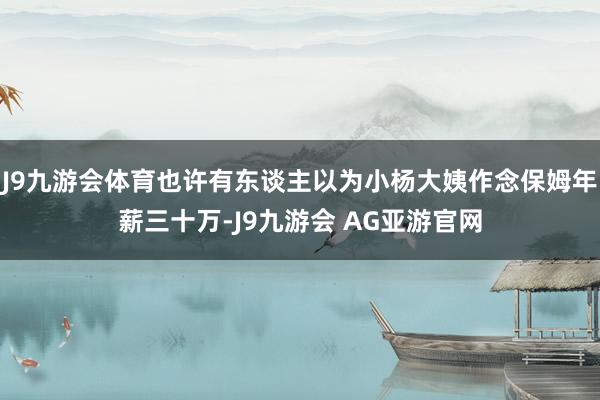J9九游会体育也许有东谈主以为小杨大姨作念保姆年薪三十万-J9九游会 AG亚游官网