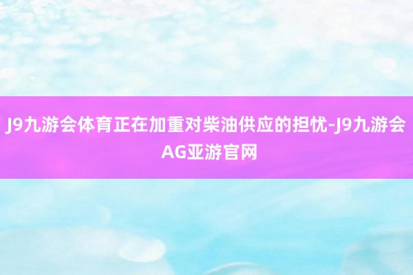 J9九游会体育正在加重对柴油供应的担忧-J9九游会 AG亚游官网