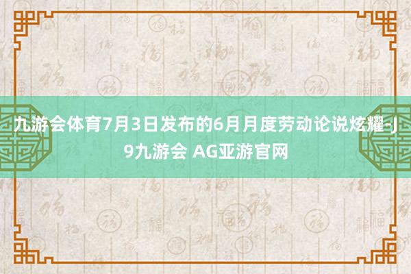 九游会体育7月3日发布的6月月度劳动论说炫耀-J9九游会 AG亚游官网
