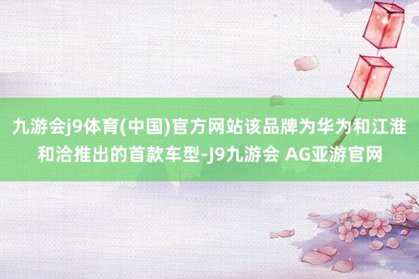 九游会j9体育(中国)官方网站该品牌为华为和江淮和洽推出的首款车型-J9九游会 AG亚游官网