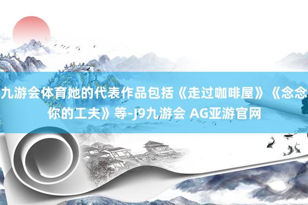 九游会体育她的代表作品包括《走过咖啡屋》《念念你的工夫》等-J9九游会 AG亚游官网