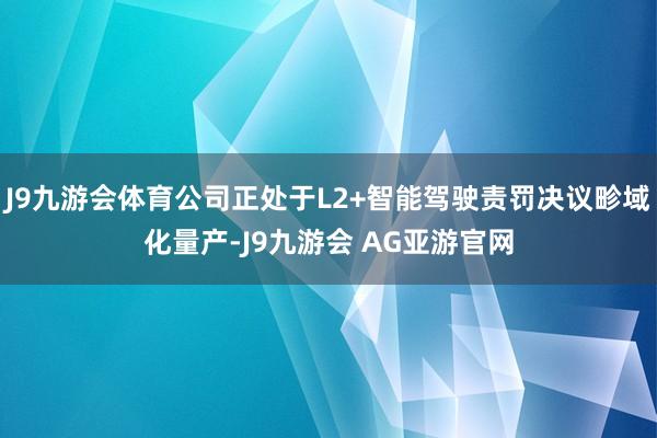 J9九游会体育公司正处于L2+智能驾驶责罚决议畛域化量产-J9九游会 AG亚游官网
