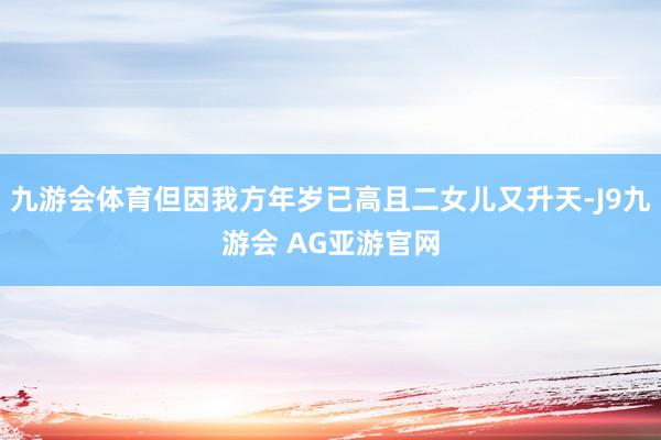 九游会体育但因我方年岁已高且二女儿又升天-J9九游会 AG亚游官网