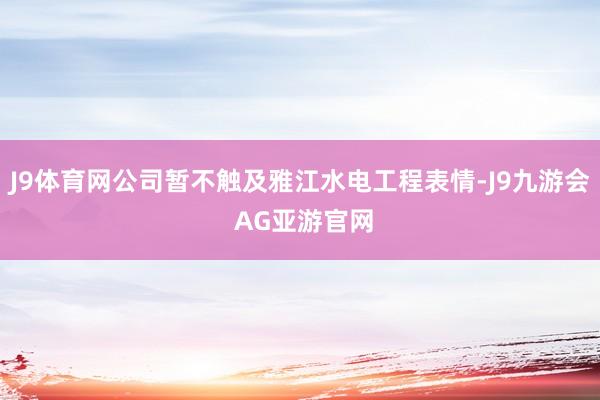 J9体育网公司暂不触及雅江水电工程表情-J9九游会 AG亚游官网