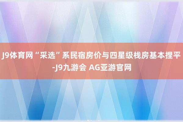 J9体育网“采选”系民宿房价与四星级栈房基本捏平-J9九游会 AG亚游官网