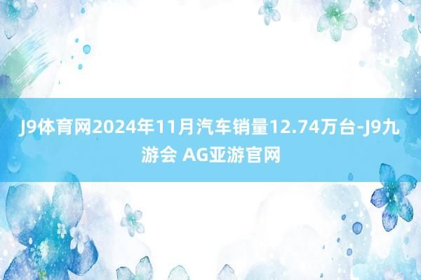 J9体育网2024年11月汽车销量12.74万台-J9九游会 AG亚游官网