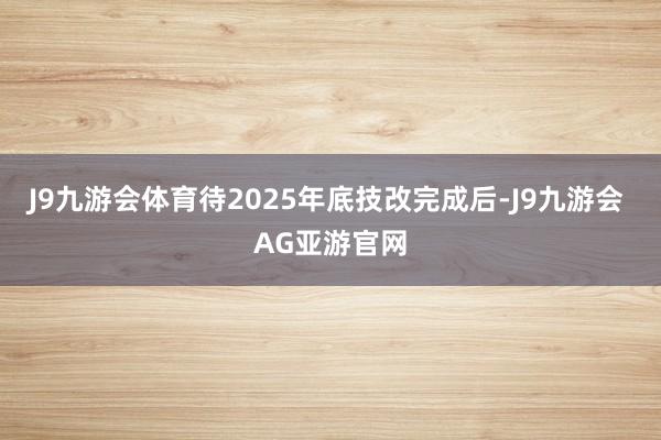 J9九游会体育待2025年底技改完成后-J9九游会 AG亚游官网