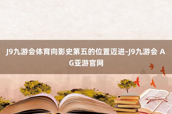 J9九游会体育向影史第五的位置迈进-J9九游会 AG亚游官网
