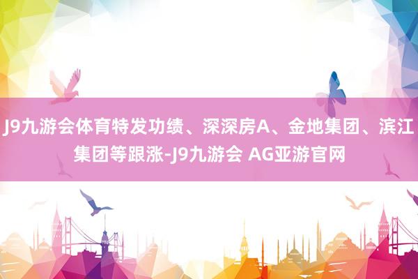 J9九游会体育特发功绩、深深房A、金地集团、滨江集团等跟涨-J9九游会 AG亚游官网
