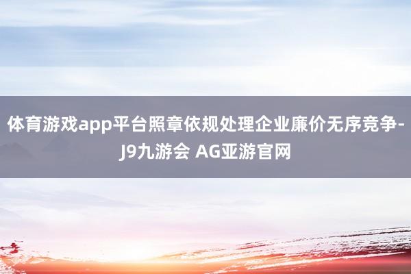 体育游戏app平台照章依规处理企业廉价无序竞争-J9九游会 AG亚游官网