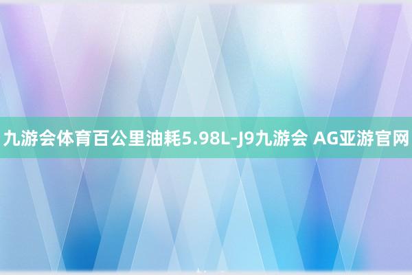 九游会体育百公里油耗5.98L-J9九游会 AG亚游官网
