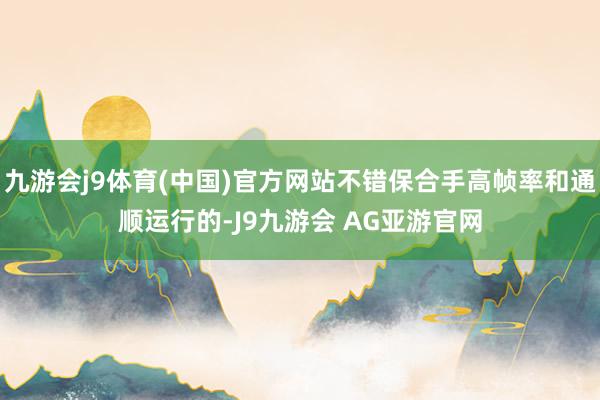 九游会j9体育(中国)官方网站不错保合手高帧率和通顺运行的-J9九游会 AG亚游官网