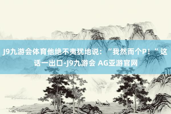 J9九游会体育他绝不夷犹地说：“我然而个P！”这话一出口-J9九游会 AG亚游官网