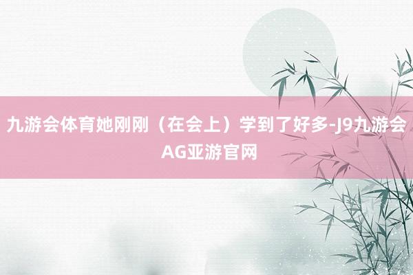 九游会体育她刚刚（在会上）学到了好多-J9九游会 AG亚游官网