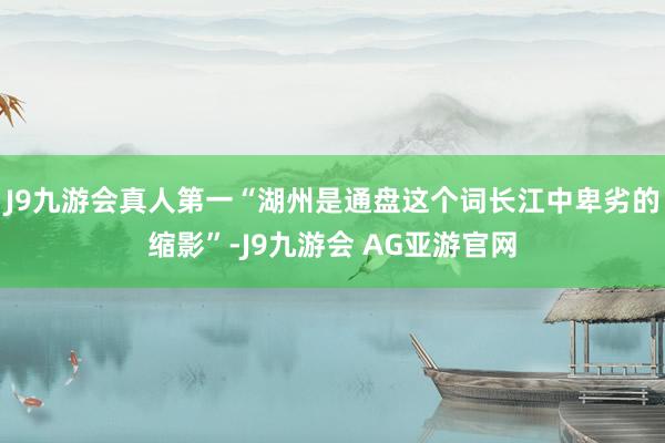 J9九游会真人第一“湖州是通盘这个词长江中卑劣的缩影”-J9九游会 AG亚游官网