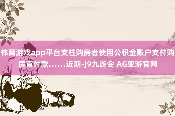 体育游戏app平台支柱购房者使用公积金账户支付购房首付款……近期-J9九游会 AG亚游官网