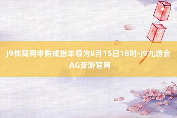 J9体育网申购戒指本领为8月15日18时-J9九游会 AG亚游官网