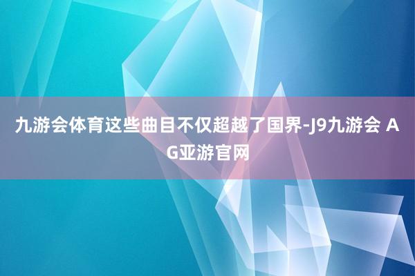 九游会体育这些曲目不仅超越了国界-J9九游会 AG亚游官网