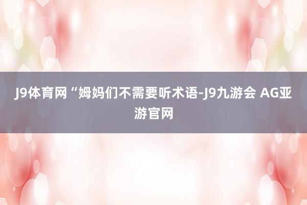 J9体育网“姆妈们不需要听术语-J9九游会 AG亚游官网