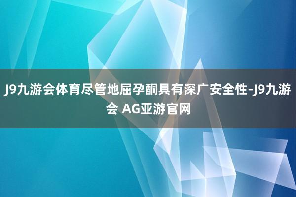 J9九游会体育尽管地屈孕酮具有深广安全性-J9九游会 AG亚游官网