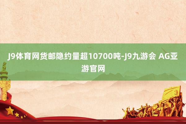 J9体育网货邮隐约量超10700吨-J9九游会 AG亚游官网