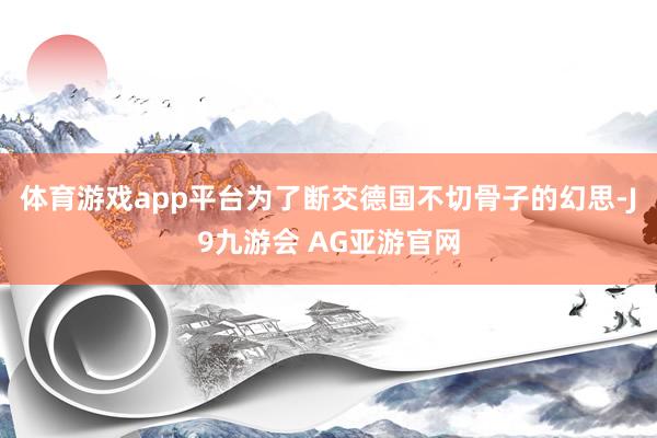 体育游戏app平台为了断交德国不切骨子的幻思-J9九游会 AG亚游官网