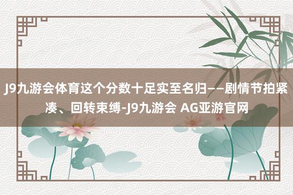 J9九游会体育这个分数十足实至名归——剧情节拍紧凑、回转束缚-J9九游会 AG亚游官网