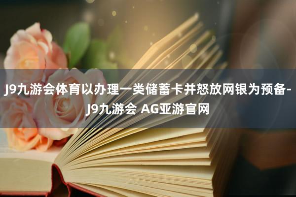 J9九游会体育以办理一类储蓄卡并怒放网银为预备-J9九游会 AG亚游官网