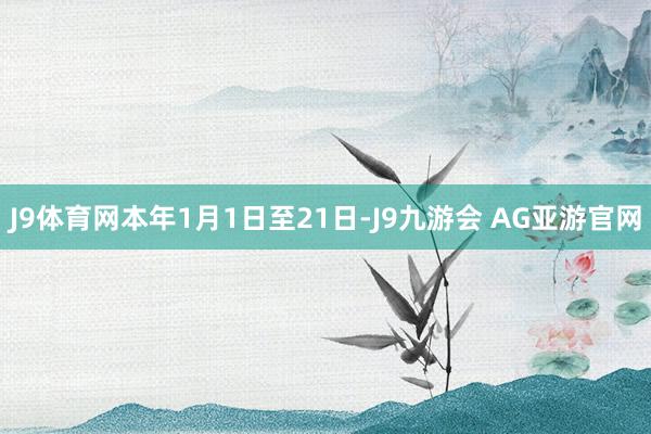 J9体育网本年1月1日至21日-J9九游会 AG亚游官网