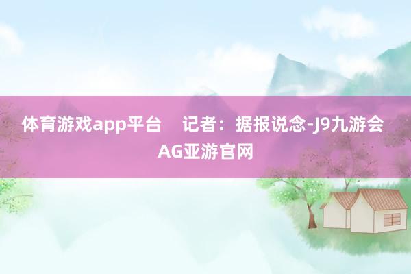 体育游戏app平台    记者:据报说念-J9九游会 AG亚游官网