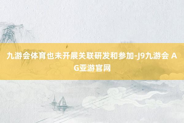 九游会体育也未开展关联研发和参加-J9九游会 AG亚游官网