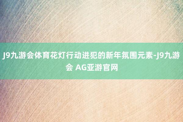 J9九游会体育花灯行动进犯的新年氛围元素-J9九游会 AG亚游官网