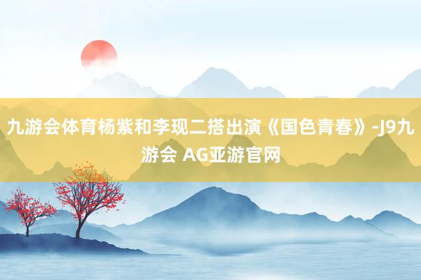 九游会体育杨紫和李现二搭出演《国色青春》-J9九游会 AG亚游官网