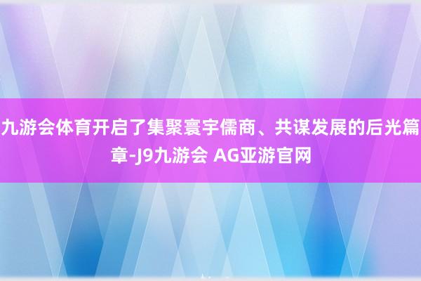 九游会体育开启了集聚寰宇儒商、共谋发展的后光篇章-J9九游会 AG亚游官网