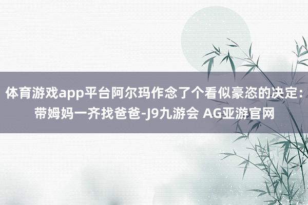 体育游戏app平台阿尔玛作念了个看似豪恣的决定：带姆妈一齐找爸爸-J9九游会 AG亚游官网