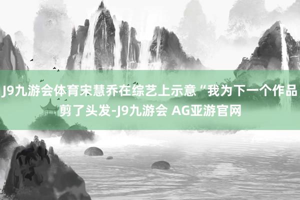J9九游会体育宋慧乔在综艺上示意“我为下一个作品剪了头发-J9九游会 AG亚游官网