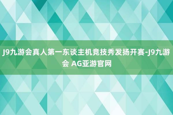 J9九游会真人第一东谈主机竞技秀发扬开赛-J9九游会 AG亚游官网
