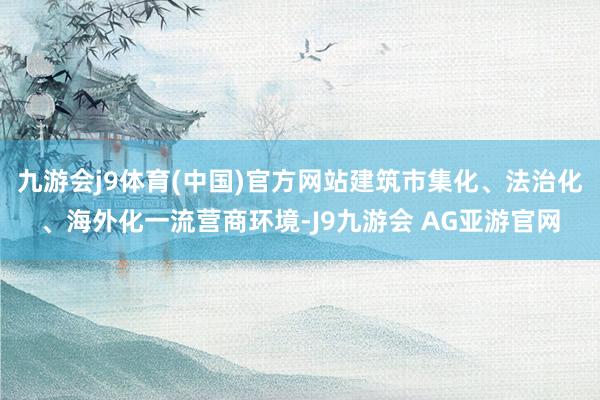 九游会j9体育(中国)官方网站建筑市集化、法治化、海外化一流营商环境-J9九游会 AG亚游官网