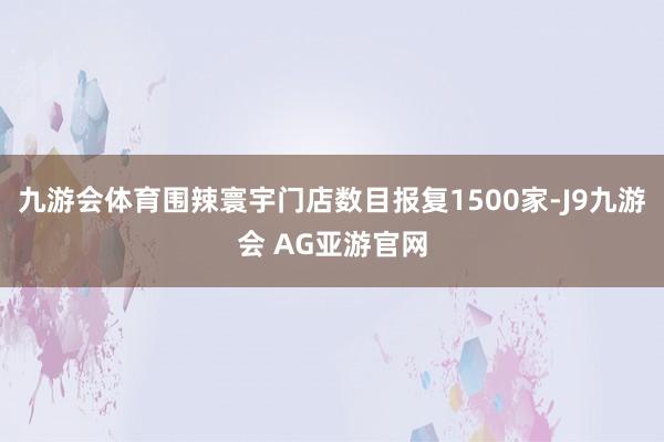 九游会体育围辣寰宇门店数目报复1500家-J9九游会 AG亚游官网