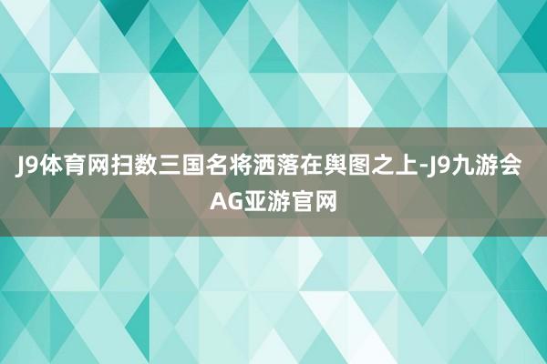 J9体育网扫数三国名将洒落在舆图之上-J9九游会 AG亚游官网