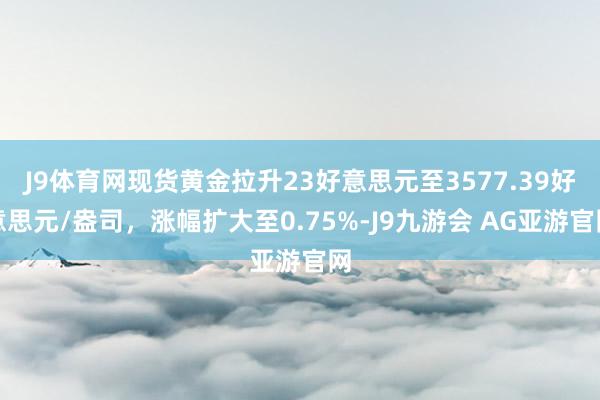 J9体育网现货黄金拉升23好意思元至3577.39好意思元/盎司，涨幅扩大至0.75%-J9九游会 AG亚游官网